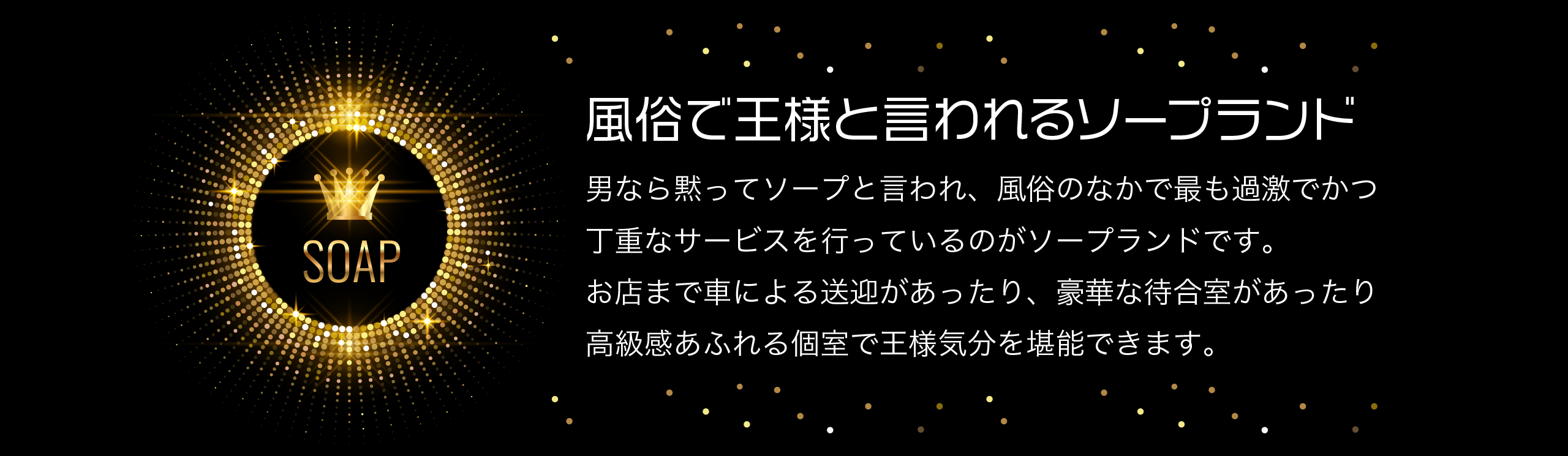 風俗で王様と言われるソープランド 男なら黙ってソープと言われ、風俗のなかで最も過激でかつ丁重なサービスを行っているのがソープランドです。お店まで車による送迎があったり、豪華な待合室があったり高級感あふれる個室で王様気分を堪能できます。